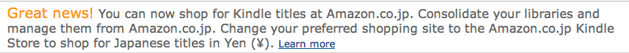 Great news! You can now shop for Kindle titles at Amazon.co.jp. Consolidate your libraries and manage them from Amazon.co.jp. Change your preferred shopping site to the Amazon.co.jp Kindle Store to shop for Japanese titles in Yen.